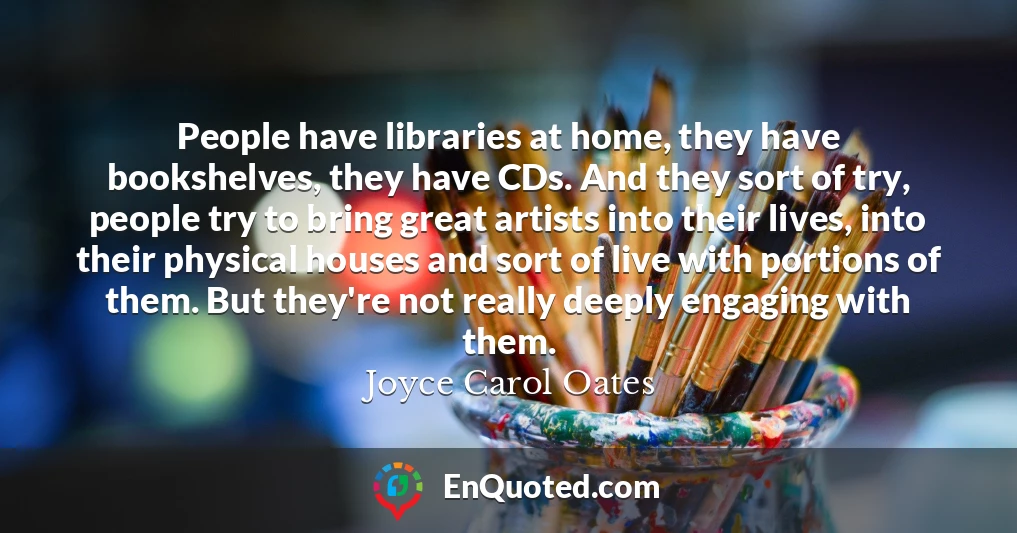 People have libraries at home, they have bookshelves, they have CDs. And they sort of try, people try to bring great artists into their lives, into their physical houses and sort of live with portions of them. But they're not really deeply engaging with them.