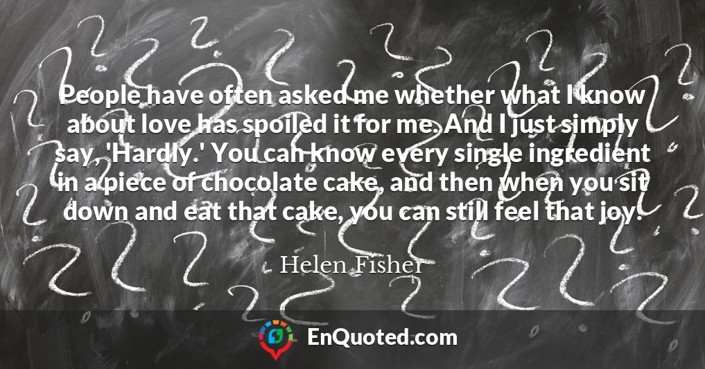 People have often asked me whether what I know about love has spoiled it for me. And I just simply say, 'Hardly.' You can know every single ingredient in a piece of chocolate cake, and then when you sit down and eat that cake, you can still feel that joy.