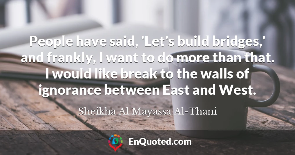 People have said, 'Let's build bridges,' and frankly, I want to do more than that. I would like break to the walls of ignorance between East and West.