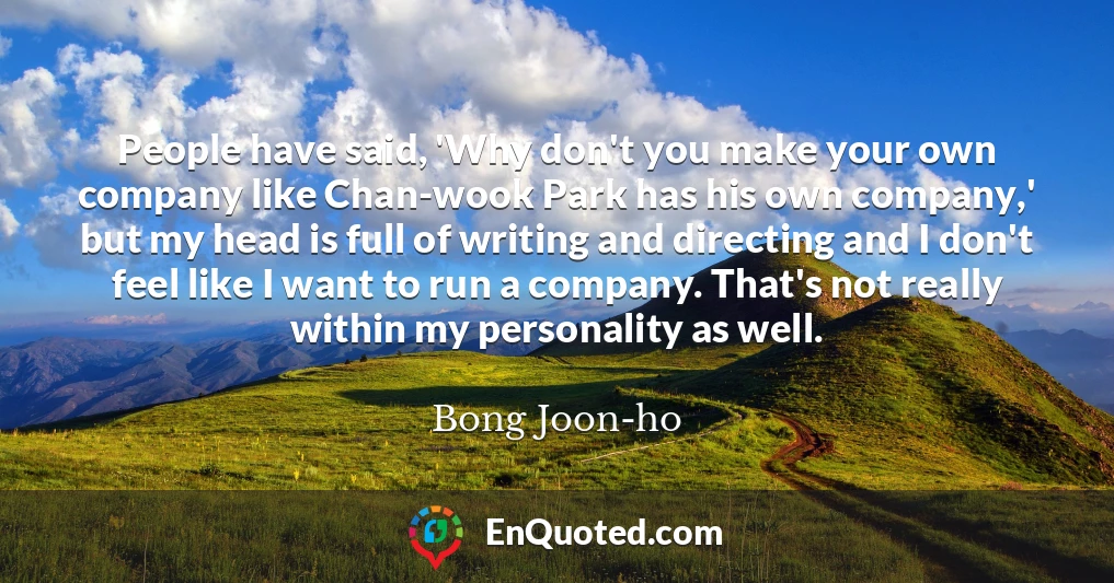 People have said, 'Why don't you make your own company like Chan-wook Park has his own company,' but my head is full of writing and directing and I don't feel like I want to run a company. That's not really within my personality as well.