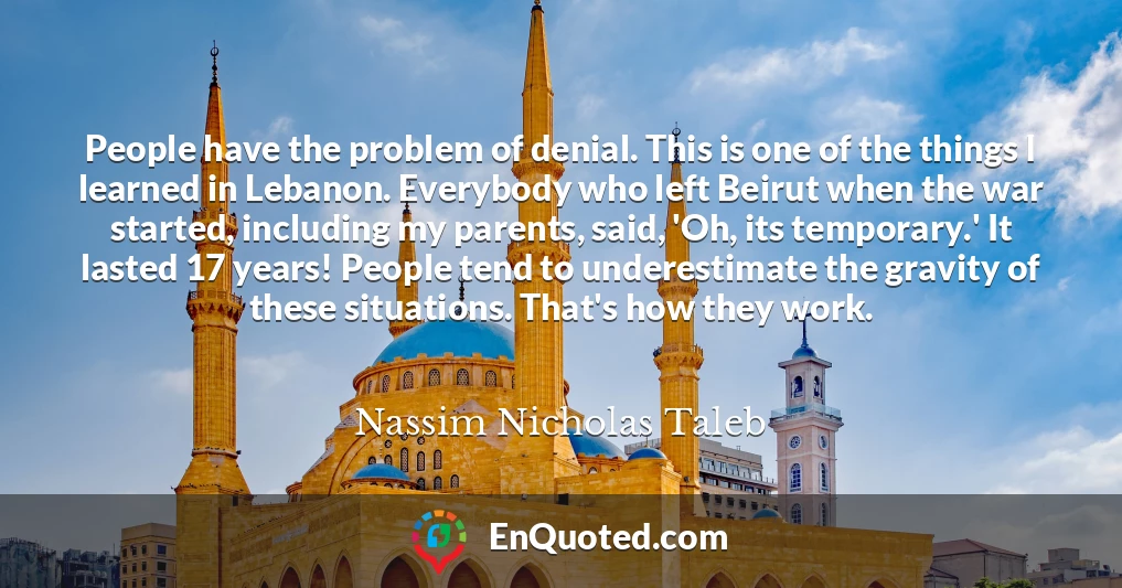 People have the problem of denial. This is one of the things I learned in Lebanon. Everybody who left Beirut when the war started, including my parents, said, 'Oh, its temporary.' It lasted 17 years! People tend to underestimate the gravity of these situations. That's how they work.
