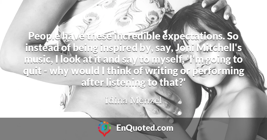 People have these incredible expectations. So instead of being inspired by, say, Joni Mitchell's music, I look at it and say to myself, 'I'm going to quit - why would I think of writing or performing after listening to that?'