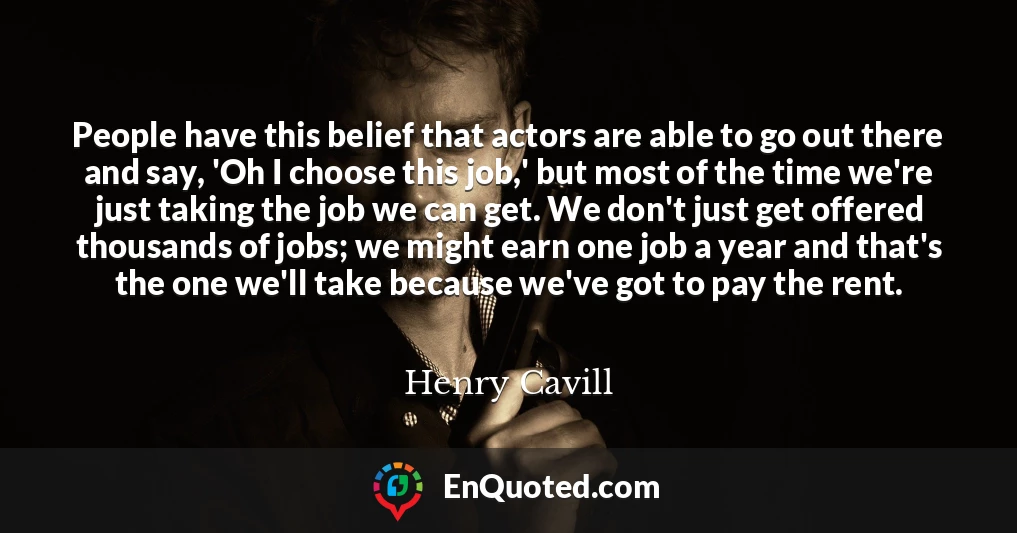 People have this belief that actors are able to go out there and say, 'Oh I choose this job,' but most of the time we're just taking the job we can get. We don't just get offered thousands of jobs; we might earn one job a year and that's the one we'll take because we've got to pay the rent.