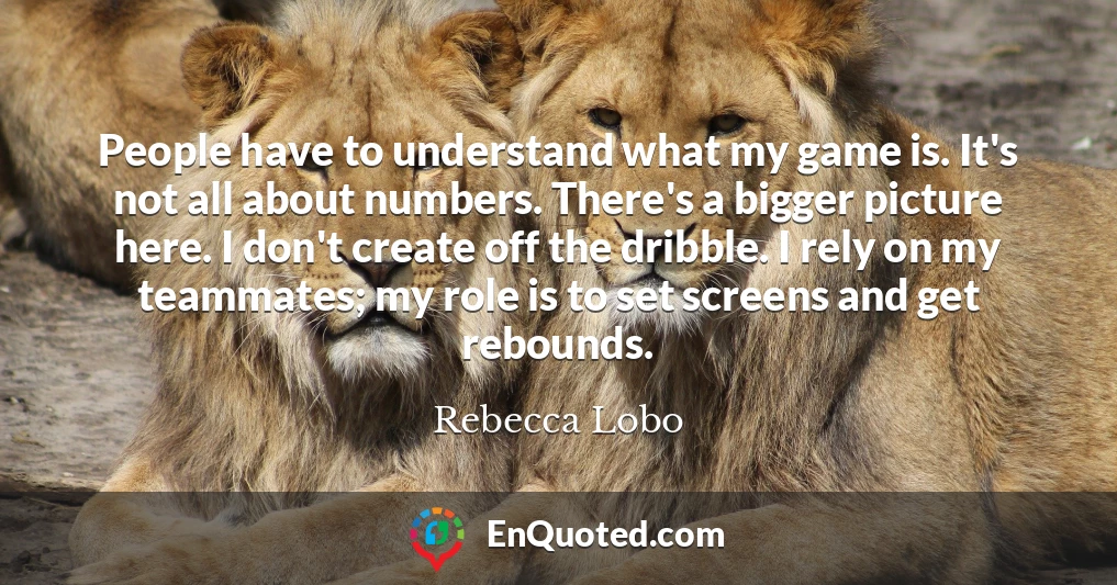 People have to understand what my game is. It's not all about numbers. There's a bigger picture here. I don't create off the dribble. I rely on my teammates; my role is to set screens and get rebounds.