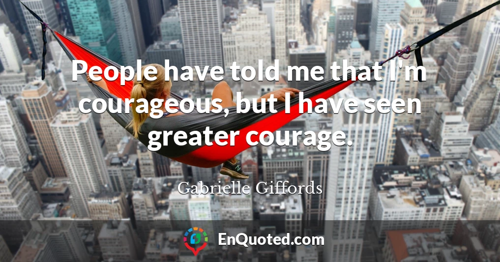 People have told me that I'm courageous, but I have seen greater courage.