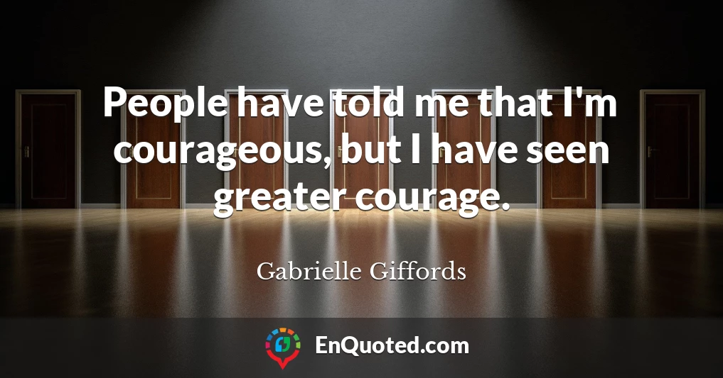 People have told me that I'm courageous, but I have seen greater courage.