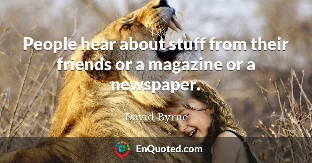 People hear about stuff from their friends or a magazine or a newspaper.