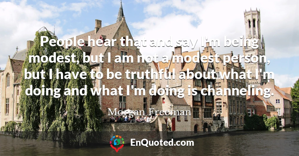 People hear that and say I'm being modest, but I am not a modest person, but I have to be truthful about what I'm doing and what I'm doing is channeling.