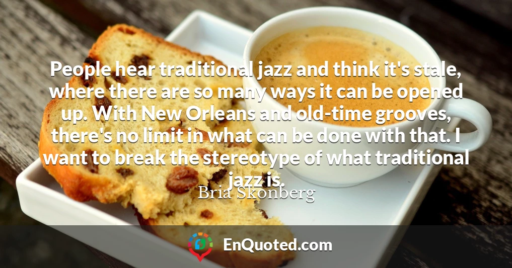 People hear traditional jazz and think it's stale, where there are so many ways it can be opened up. With New Orleans and old-time grooves, there's no limit in what can be done with that. I want to break the stereotype of what traditional jazz is.