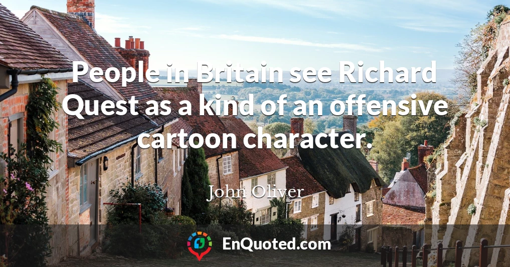 People in Britain see Richard Quest as a kind of an offensive cartoon character.