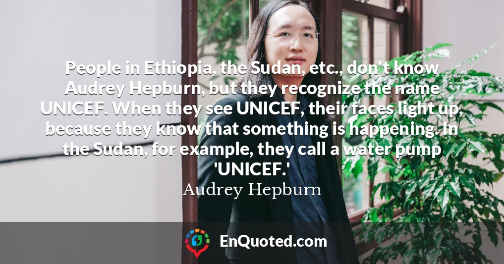 People in Ethiopia, the Sudan, etc., don't know Audrey Hepburn, but they recognize the name UNICEF. When they see UNICEF, their faces light up, because they know that something is happening. In the Sudan, for example, they call a water pump 'UNICEF.'