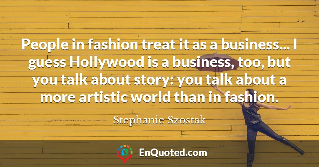 People in fashion treat it as a business... I guess Hollywood is a business, too, but you talk about story: you talk about a more artistic world than in fashion.