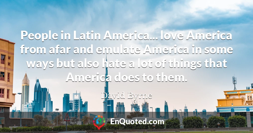People in Latin America... love America from afar and emulate America in some ways but also hate a lot of things that America does to them.