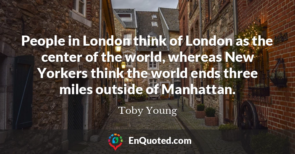 People in London think of London as the center of the world, whereas New Yorkers think the world ends three miles outside of Manhattan.