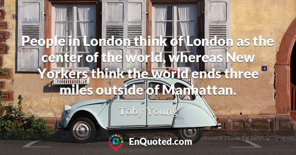 People in London think of London as the center of the world, whereas New Yorkers think the world ends three miles outside of Manhattan.