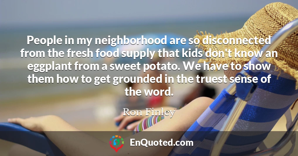 People in my neighborhood are so disconnected from the fresh food supply that kids don't know an eggplant from a sweet potato. We have to show them how to get grounded in the truest sense of the word.