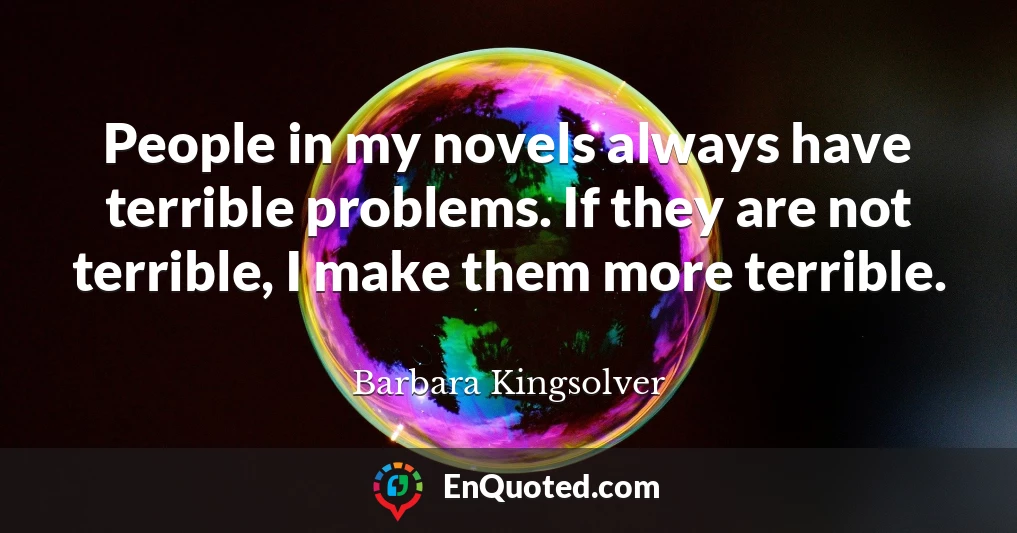 People in my novels always have terrible problems. If they are not terrible, I make them more terrible.