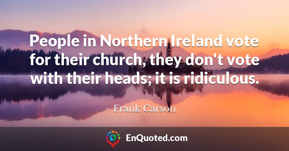People in Northern Ireland vote for their church, they don't vote with their heads; it is ridiculous.