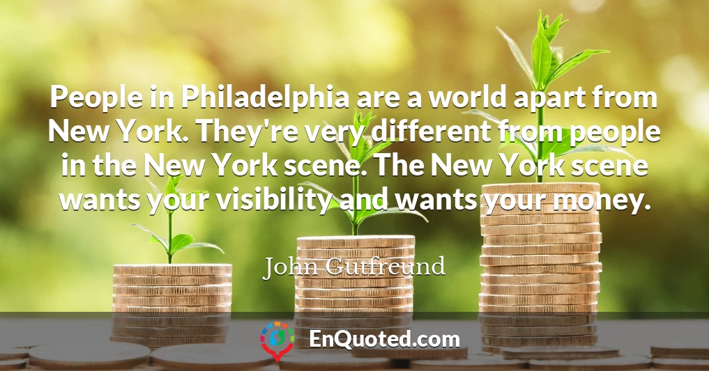 People in Philadelphia are a world apart from New York. They're very different from people in the New York scene. The New York scene wants your visibility and wants your money.