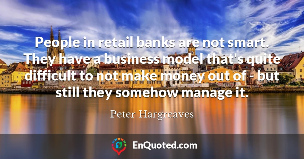 People in retail banks are not smart. They have a business model that's quite difficult to not make money out of - but still they somehow manage it.