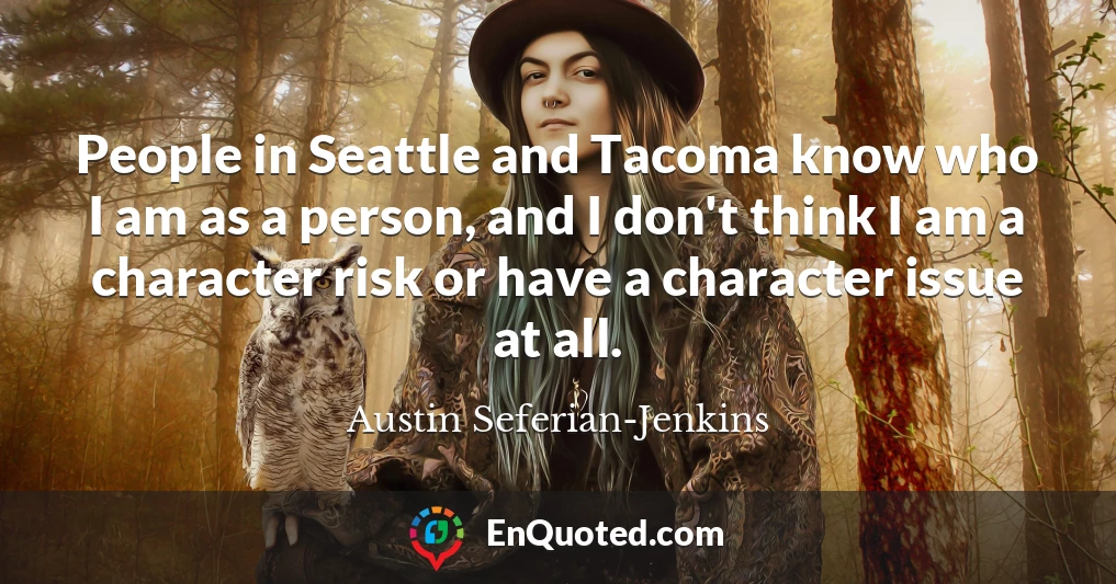 People in Seattle and Tacoma know who I am as a person, and I don't think I am a character risk or have a character issue at all.