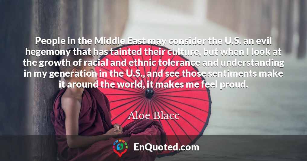 People in the Middle East may consider the U.S. an evil hegemony that has tainted their culture, but when I look at the growth of racial and ethnic tolerance and understanding in my generation in the U.S., and see those sentiments make it around the world, it makes me feel proud.