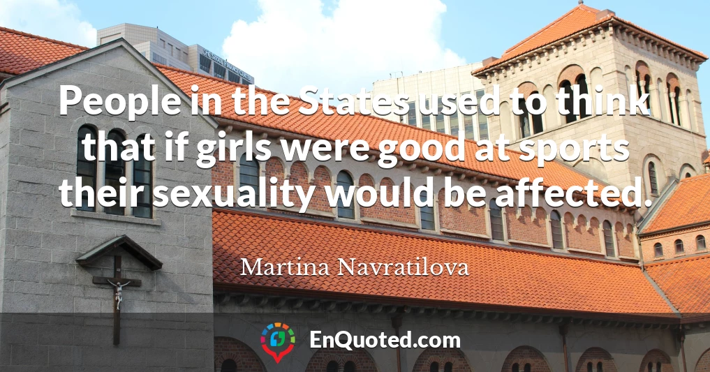 People in the States used to think that if girls were good at sports their sexuality would be affected.