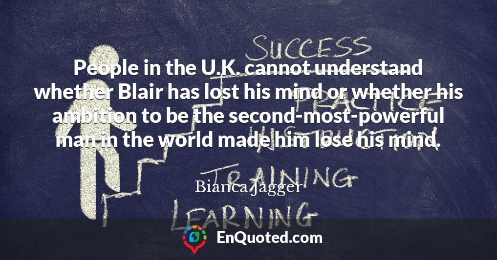People in the U.K. cannot understand whether Blair has lost his mind or whether his ambition to be the second-most-powerful man in the world made him lose his mind.