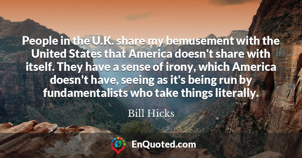 People in the U.K. share my bemusement with the United States that America doesn't share with itself. They have a sense of irony, which America doesn't have, seeing as it's being run by fundamentalists who take things literally.