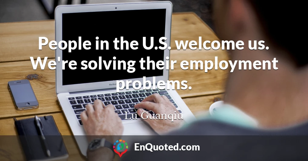 People in the U.S. welcome us. We're solving their employment problems.