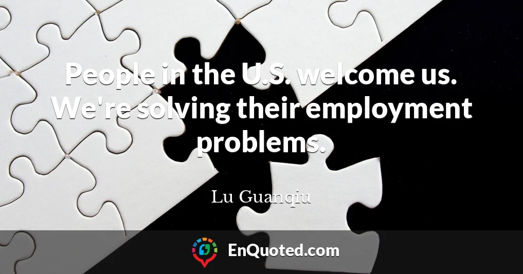 People in the U.S. welcome us. We're solving their employment problems.