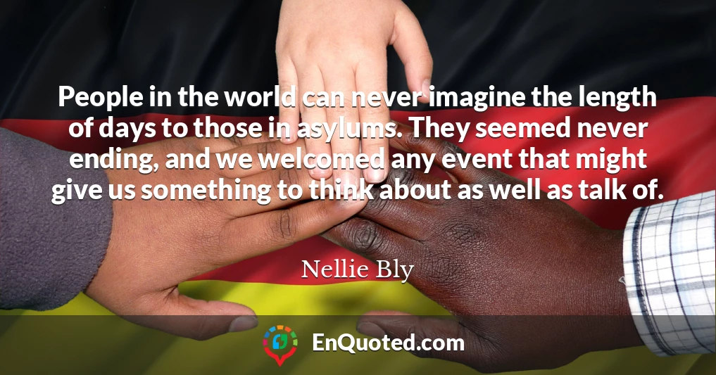 People in the world can never imagine the length of days to those in asylums. They seemed never ending, and we welcomed any event that might give us something to think about as well as talk of.