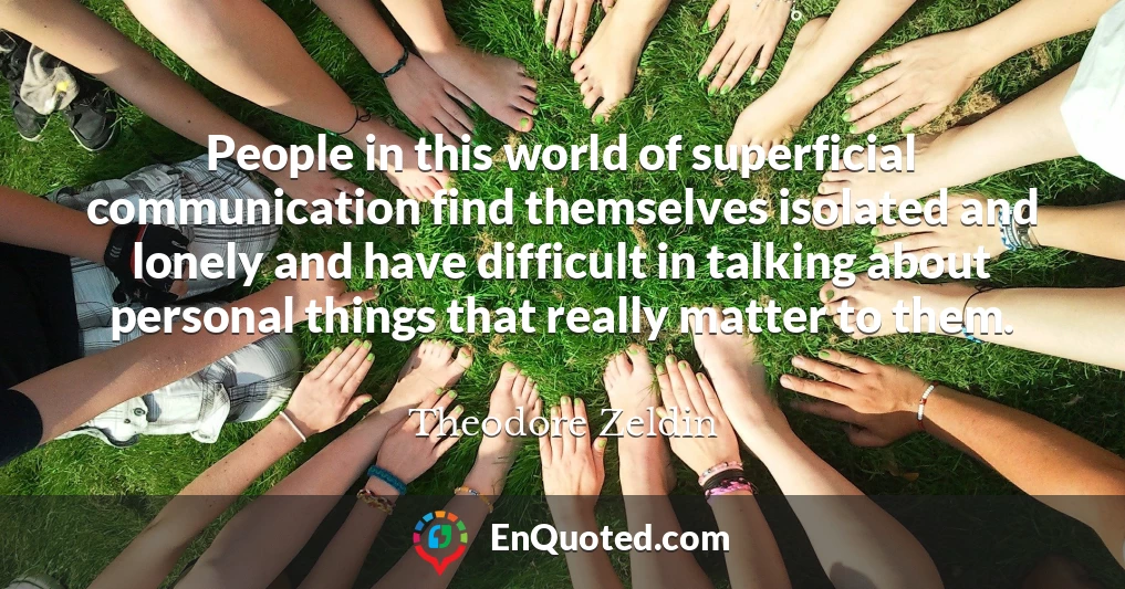 People in this world of superficial communication find themselves isolated and lonely and have difficult in talking about personal things that really matter to them.