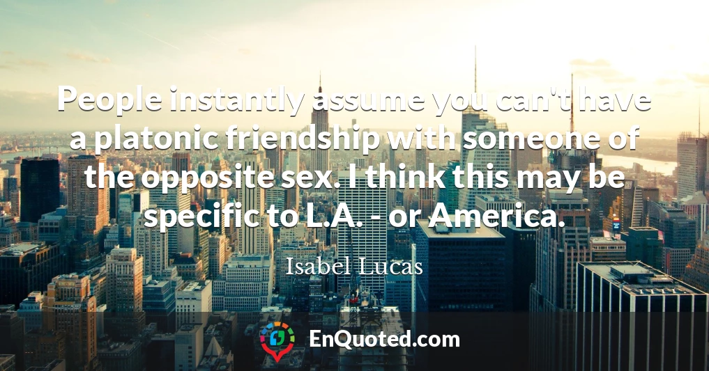 People instantly assume you can't have a platonic friendship with someone of the opposite sex. I think this may be specific to L.A. - or America.