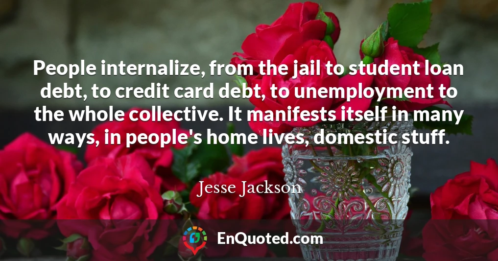 People internalize, from the jail to student loan debt, to credit card debt, to unemployment to the whole collective. It manifests itself in many ways, in people's home lives, domestic stuff.