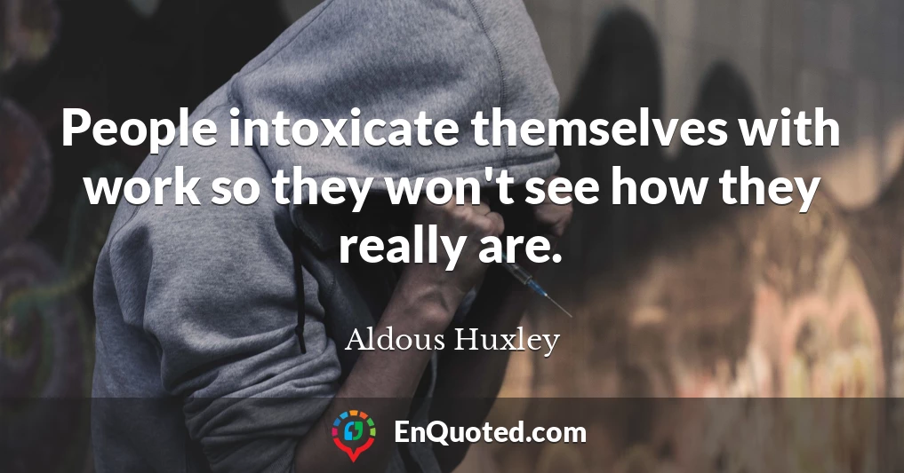 People intoxicate themselves with work so they won't see how they really are.