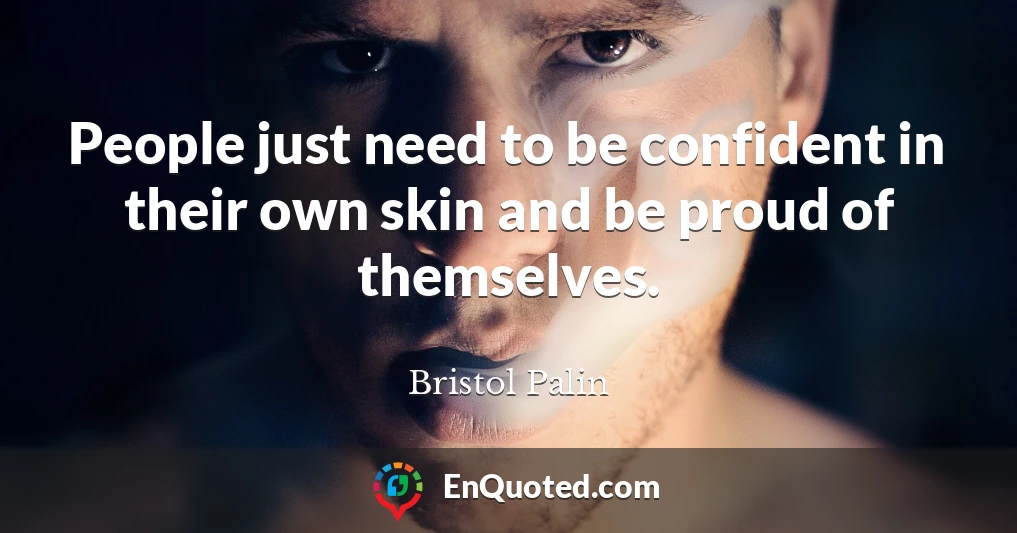 People just need to be confident in their own skin and be proud of themselves.