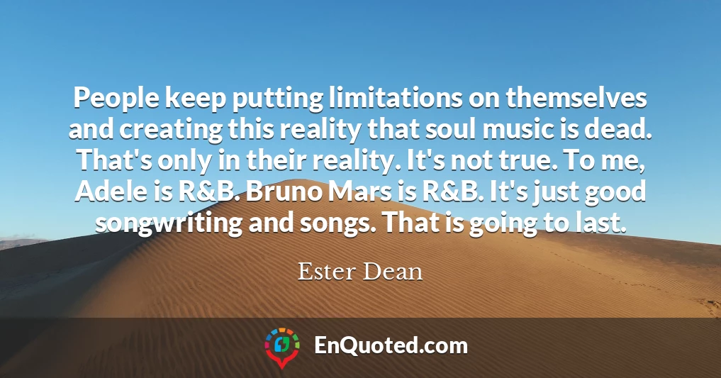 People keep putting limitations on themselves and creating this reality that soul music is dead. That's only in their reality. It's not true. To me, Adele is R&B. Bruno Mars is R&B. It's just good songwriting and songs. That is going to last.