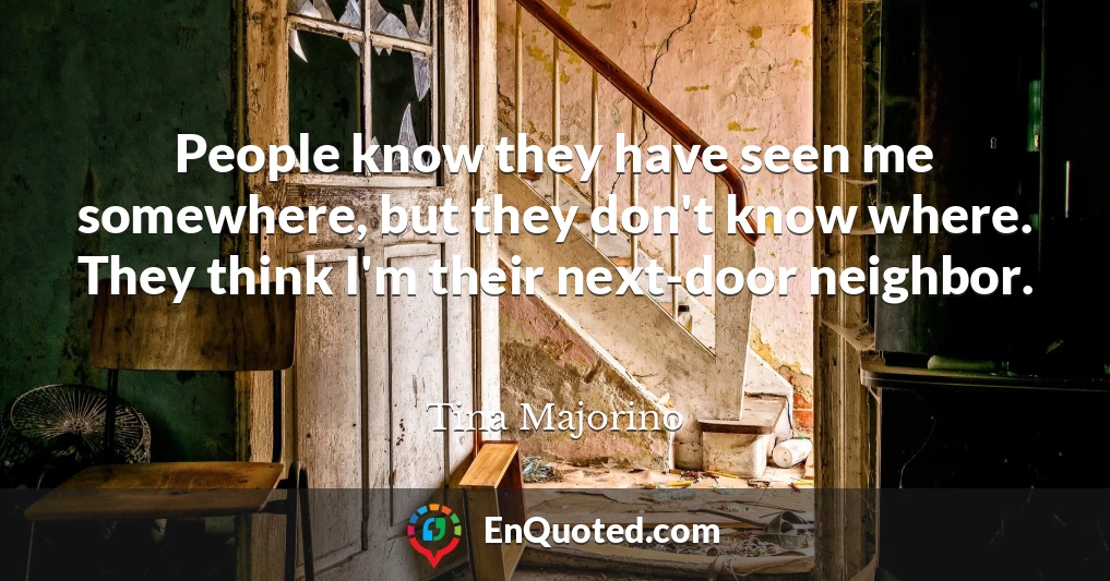 People know they have seen me somewhere, but they don't know where. They think I'm their next-door neighbor.