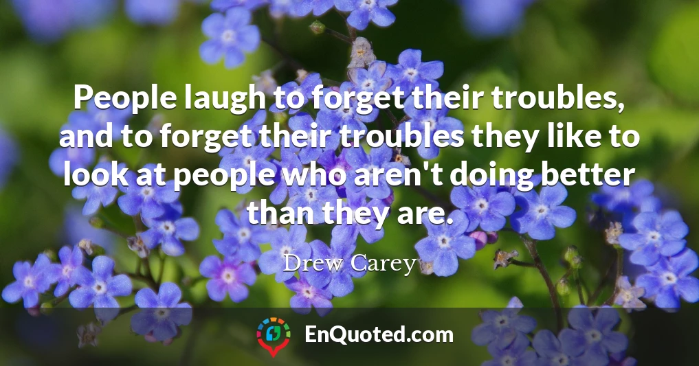 People laugh to forget their troubles, and to forget their troubles they like to look at people who aren't doing better than they are.