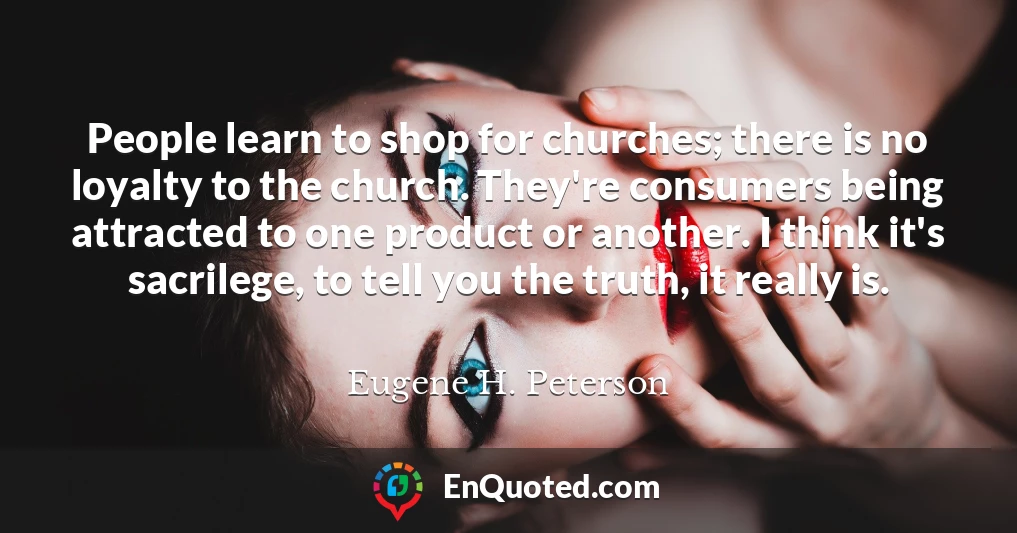 People learn to shop for churches; there is no loyalty to the church. They're consumers being attracted to one product or another. I think it's sacrilege, to tell you the truth, it really is.