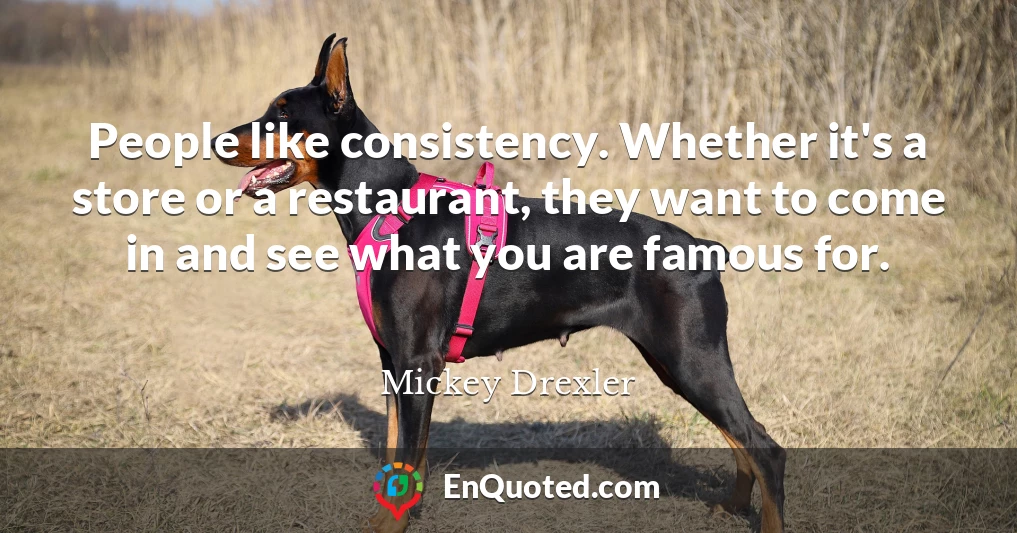 People like consistency. Whether it's a store or a restaurant, they want to come in and see what you are famous for.