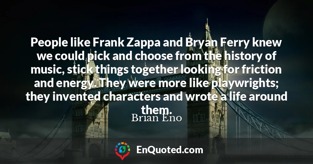 People like Frank Zappa and Bryan Ferry knew we could pick and choose from the history of music, stick things together looking for friction and energy. They were more like playwrights; they invented characters and wrote a life around them.