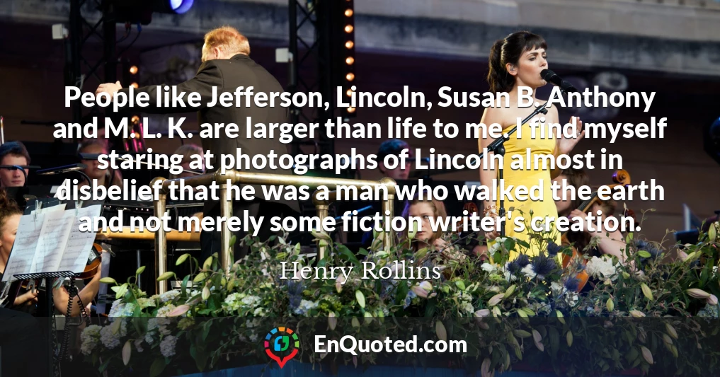 People like Jefferson, Lincoln, Susan B. Anthony and M. L. K. are larger than life to me. I find myself staring at photographs of Lincoln almost in disbelief that he was a man who walked the earth and not merely some fiction writer's creation.