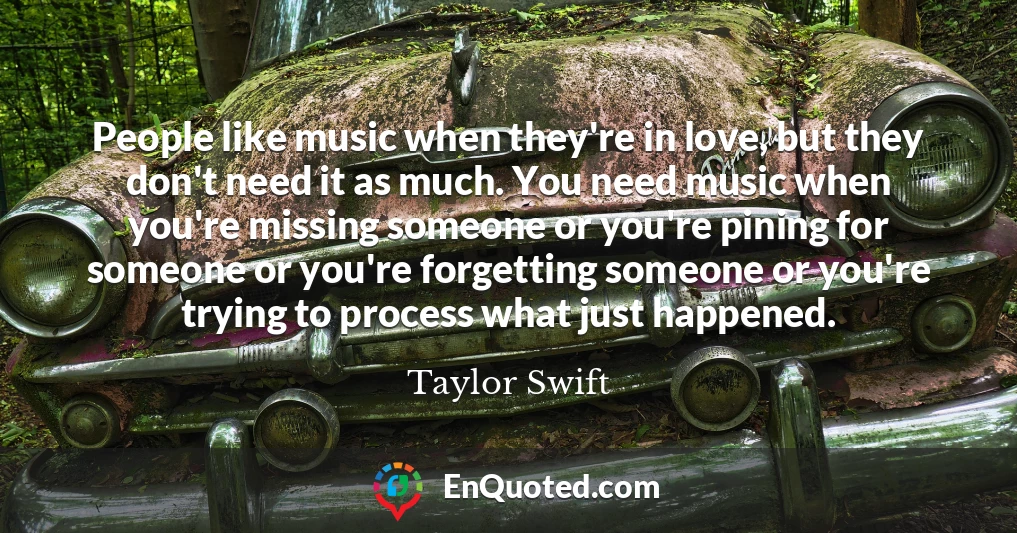 People like music when they're in love, but they don't need it as much. You need music when you're missing someone or you're pining for someone or you're forgetting someone or you're trying to process what just happened.