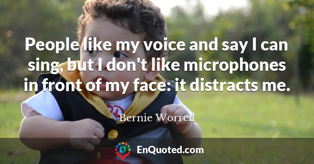 People like my voice and say I can sing, but I don't like microphones in front of my face: it distracts me.