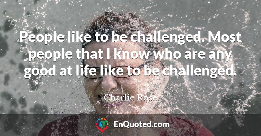 People like to be challenged. Most people that I know who are any good at life like to be challenged.