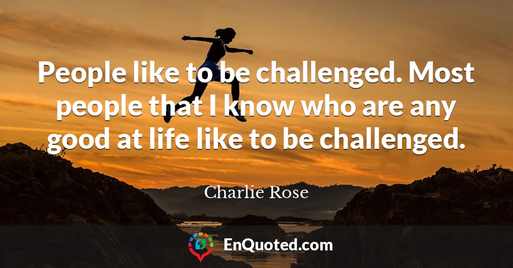 People like to be challenged. Most people that I know who are any good at life like to be challenged.