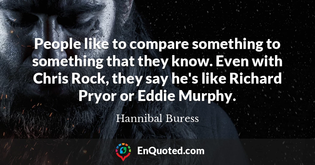 People like to compare something to something that they know. Even with Chris Rock, they say he's like Richard Pryor or Eddie Murphy.