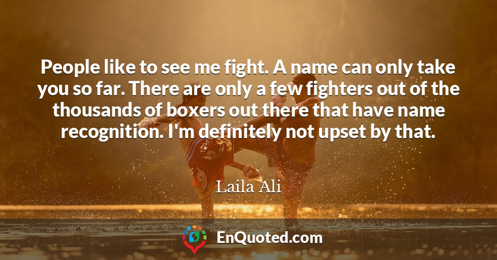 People like to see me fight. A name can only take you so far. There are only a few fighters out of the thousands of boxers out there that have name recognition. I'm definitely not upset by that.